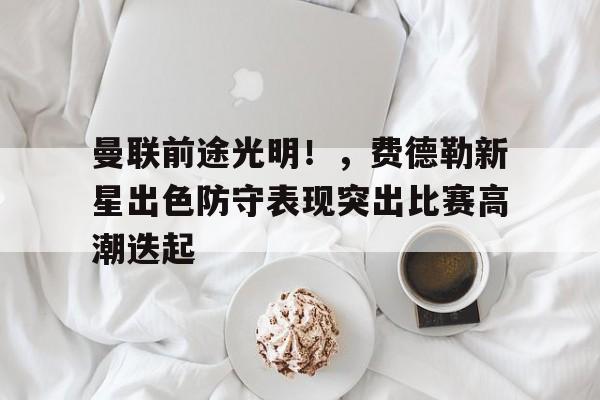 九游app-曼联前途光明！，费德勒新星出色防守表现突出比赛高潮迭起的简单介绍