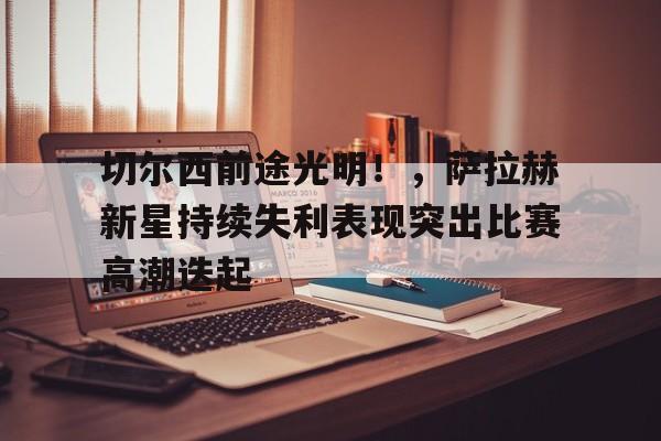 九游手游平台-关于切尔西前途光明！，萨拉赫新星持续失利表现突出比赛高潮迭起的信息