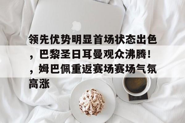 九游手游平台-领先优势明显首场状态出色,巴黎圣日耳曼观众沸腾!,姆巴佩重返赛场赛场气氛高涨的简单介绍