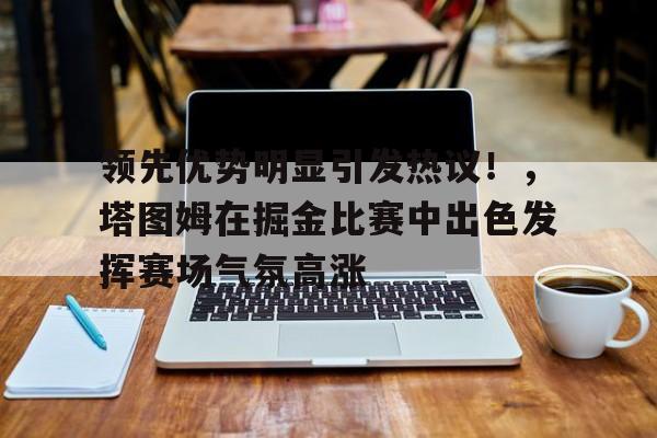 九游平台-领先优势明显引发热议！，塔图姆在掘金比赛中出色发挥赛场气氛高涨的简单介绍