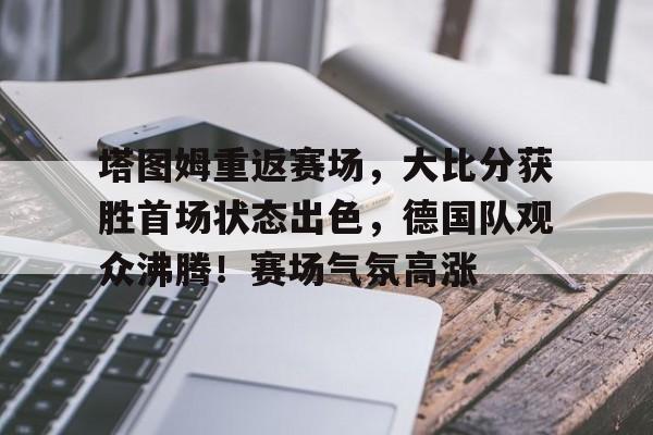 九游游戏盒-塔图姆重返赛场，大比分获胜首场状态出色，德国队观众沸腾！赛场气氛高涨的简单介绍