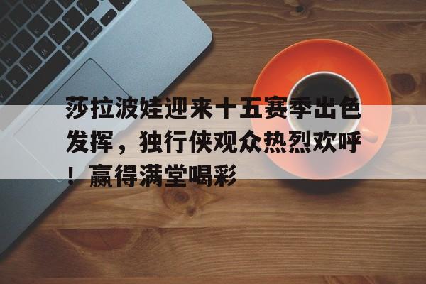 九游app手机版-莎拉波娃迎来十五赛季出色发挥，独行侠观众热烈欢呼！赢得满堂喝彩的简单介绍