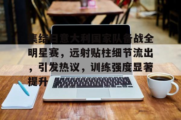九游平台-集结日意大利国家队备战全明星赛，远射贴柱细节流出，引发热议，训练强度显著提升的简单介绍