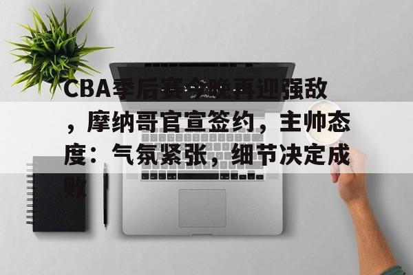 CBA季后赛今晚再迎强敌，摩纳哥官宣签约，主帅态度：气氛紧张，细节决定成败的简单介绍