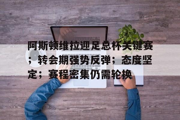 关于阿斯顿维拉迎足总杯关键赛；转会期强势反弹；态度坚定；赛程密集仍需轮换的信息